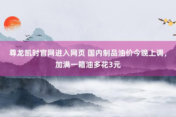 尊龙凯时官网进入网页 国内制品油价今晚上调，加满一箱油多花3元