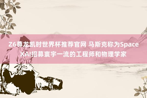 Z6尊龙凯时世界杯推荐官网 马斯克称为SpaceXAI招募寰宇一流的工程师和物理学家