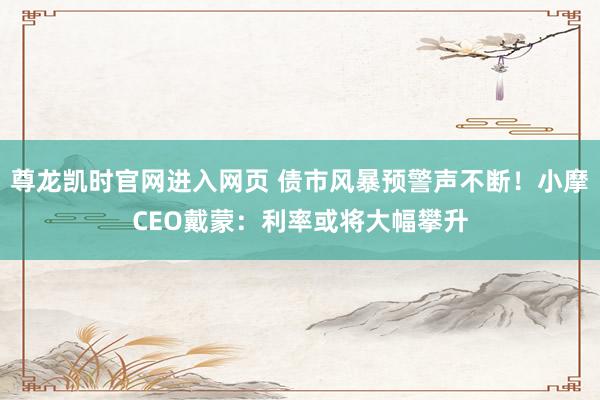 尊龙凯时官网进入网页 债市风暴预警声不断!小摩CEO戴蒙:利率或将大幅攀升