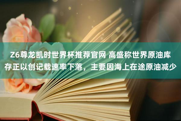 Z6尊龙凯时世界杯推荐官网 高盛称世界原油库存正以创记载速率下落，主要因海上在途原油减少