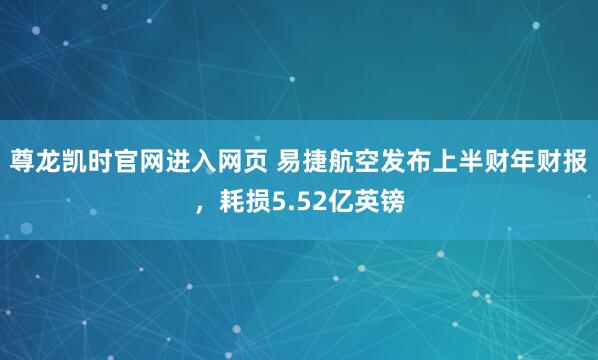 尊龙凯时官网进入网页 易捷航空发布上半财年财报，耗损5.52亿英镑