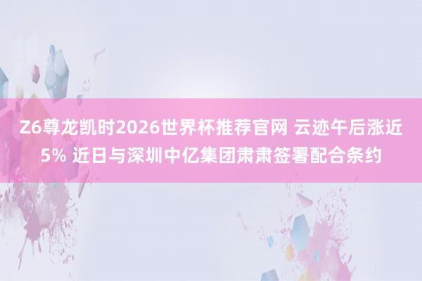 Z6尊龙凯时2026世界杯推荐官网 云迹午后涨近5% 近日与深圳中亿集团肃肃签署配合条约