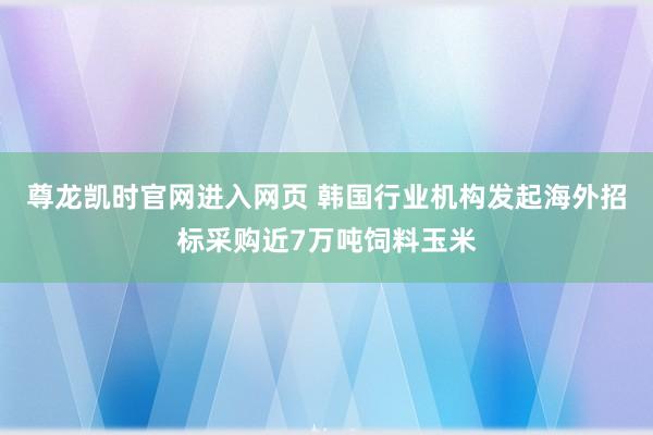 尊龙凯时官网进入网页 韩国行业机构发起海外招标采购近7万吨饲料玉米