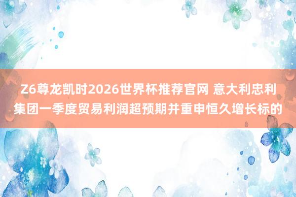 Z6尊龙凯时2026世界杯推荐官网 意大利忠利集团一季度贸易利润超预期并重申恒久增长标的
