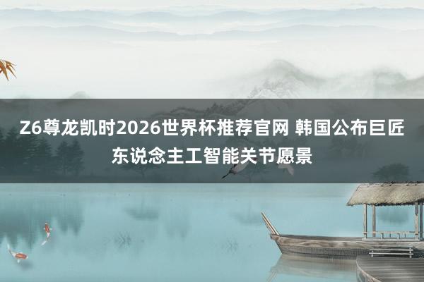 Z6尊龙凯时2026世界杯推荐官网 韩国公布巨匠东说念主工智能关节愿景