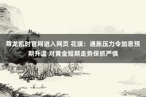 尊龙凯时官网进入网页 花旗：通胀压力令加息预期升温 对黄金短期走势保抓严慎