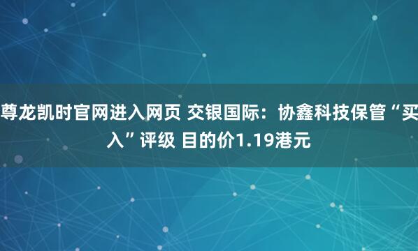 尊龙凯时官网进入网页 交银国际：协鑫科技保管“买入”评级 目的价1.19港元