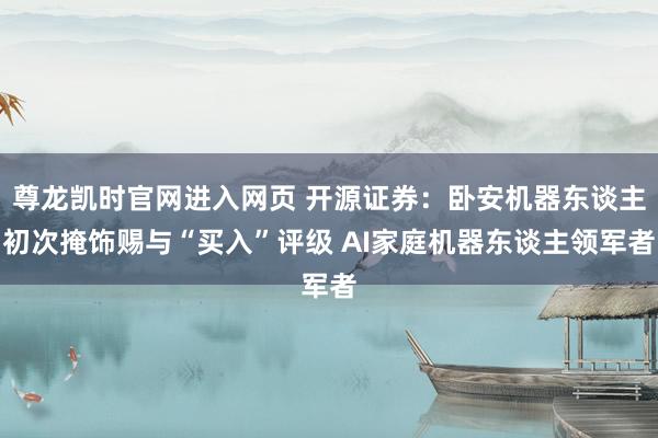 尊龙凯时官网进入网页 开源证券：卧安机器东谈主初次掩饰赐与“买入”评级 AI家庭机器东谈主领军者