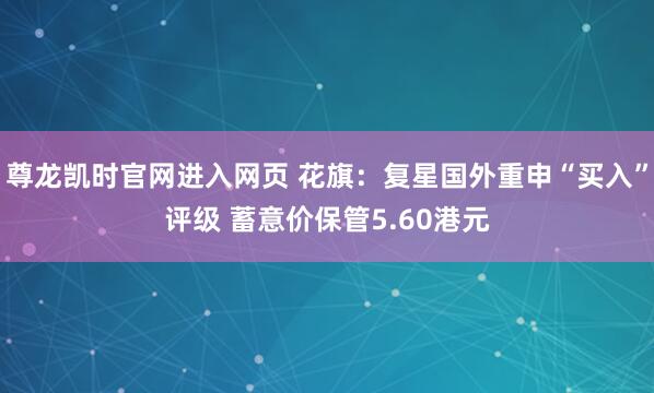 尊龙凯时官网进入网页 花旗：复星国外重申“买入”评级 蓄意价保管5.60港元