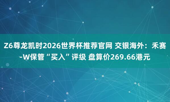 Z6尊龙凯时2026世界杯推荐官网 交银海外:禾赛-W保管“买入”评级 盘算价269.66港元