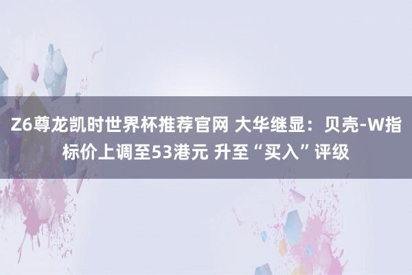 Z6尊龙凯时世界杯推荐官网 大华继显：贝壳-W指标价上调至53港元 升至“买入”评级