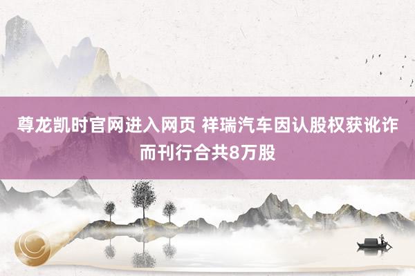 尊龙凯时官网进入网页 祥瑞汽车因认股权获讹诈而刊行合共8万股