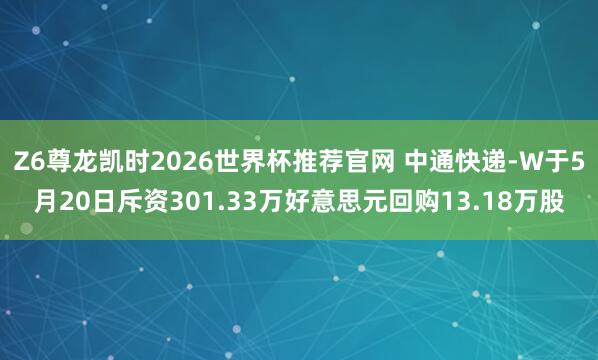 Z6尊龙凯时2026世界杯推荐官网 中通快递-W于5月20日斥资301.33万好意思元回购13.18万股