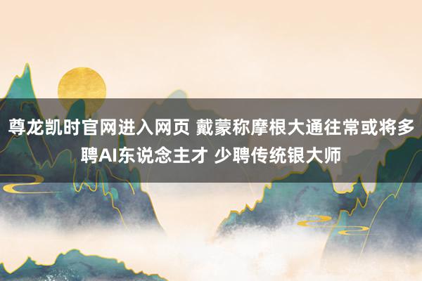 尊龙凯时官网进入网页 戴蒙称摩根大通往常或将多聘AI东说念主才 少聘传统银大师