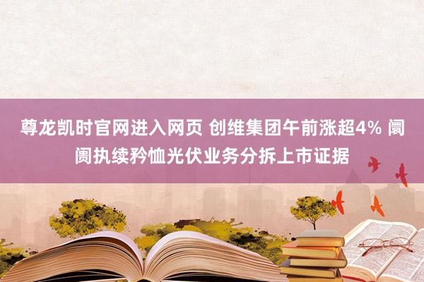 尊龙凯时官网进入网页 创维集团午前涨超4% 阛阓执续矜恤光伏业务分拆上市证据