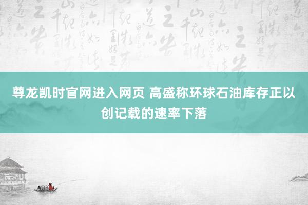 尊龙凯时官网进入网页 高盛称环球石油库存正以创记载的速率下落