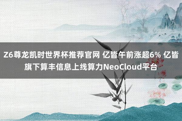 Z6尊龙凯时世界杯推荐官网 亿皆午前涨超6% 亿皆旗下算丰信息上线算力NeoCloud平台
