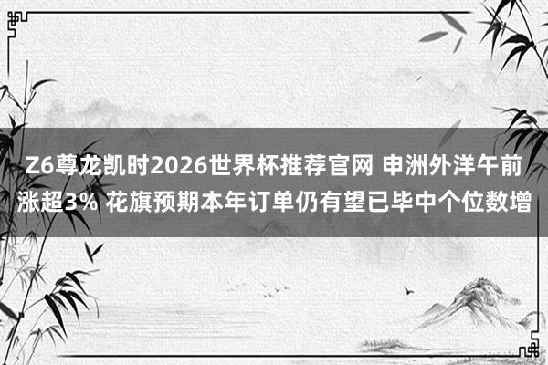 Z6尊龙凯时2026世界杯推荐官网 申洲外洋午前涨超3% 花旗预期本年订单仍有望已毕中个位数增