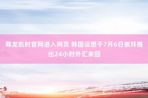 尊龙凯时官网进入网页 韩国设想于7月6日崇拜推出24小时外汇来回