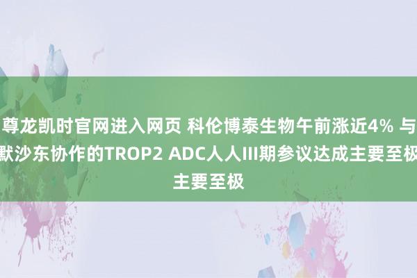 尊龙凯时官网进入网页 科伦博泰生物午前涨近4% 与默沙东协作的TROP2 ADC人人III期参议达成主要至极