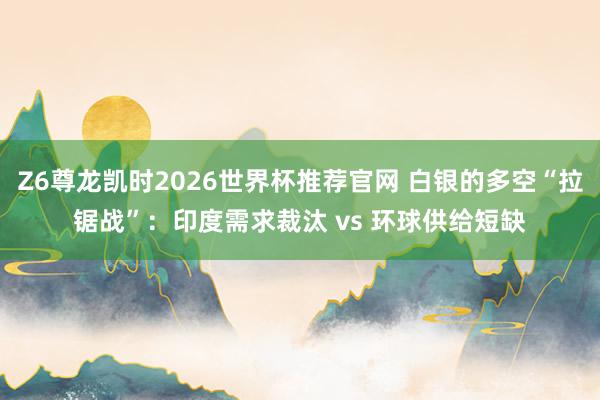 Z6尊龙凯时2026世界杯推荐官网 白银的多空“拉锯战”:印度需求裁汰 vs 环球供给短缺