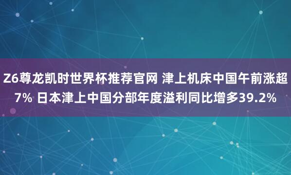 Z6尊龙凯时世界杯推荐官网 津上机床中国午前涨超7% 日本津上中国分部年度溢利同比增多39.2%