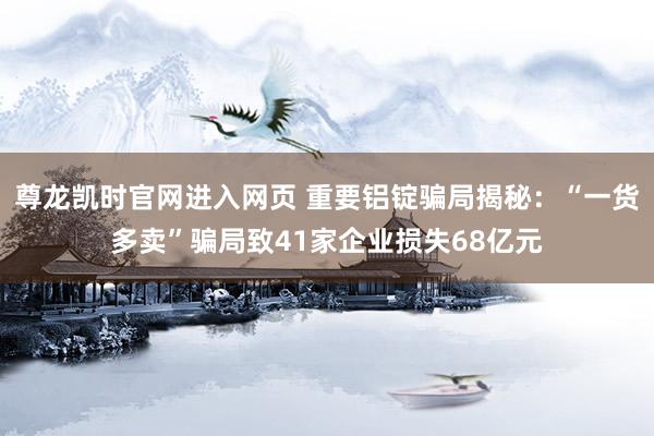 尊龙凯时官网进入网页 重要铝锭骗局揭秘：“一货多卖”骗局致41家企业损失68亿元
