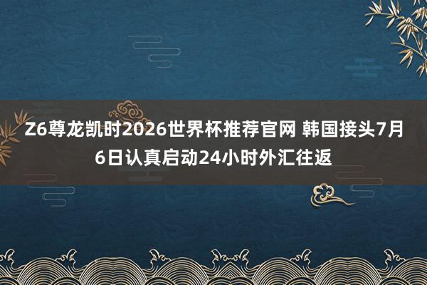 Z6尊龙凯时2026世界杯推荐官网 韩国接头7月6日认真启动24小时外汇往返