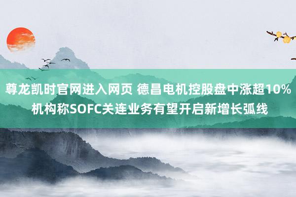 尊龙凯时官网进入网页 德昌电机控股盘中涨超10% 机构称SOFC关连业务有望开启新增长弧线