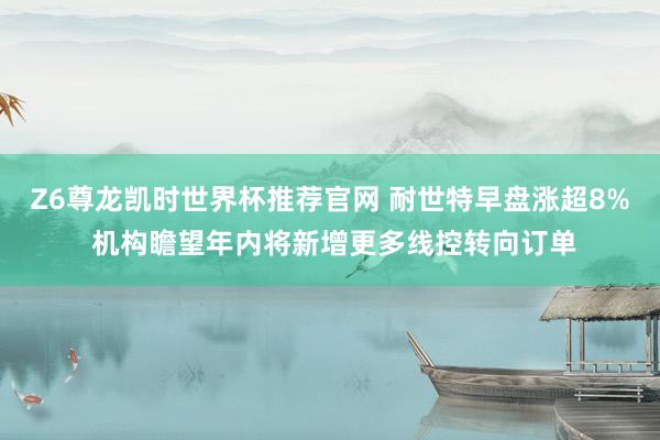Z6尊龙凯时世界杯推荐官网 耐世特早盘涨超8% 机构瞻望年内将新增更多线控转向订单