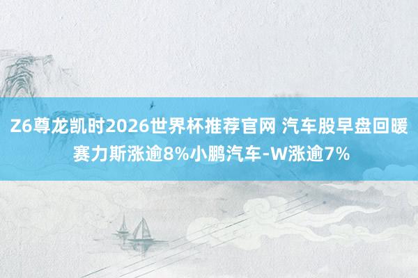 Z6尊龙凯时2026世界杯推荐官网 汽车股早盘回暖 赛力斯涨逾8%小鹏汽车-W涨逾7%