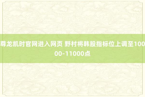 尊龙凯时官网进入网页 野村将韩股指标位上调至10000-11000点