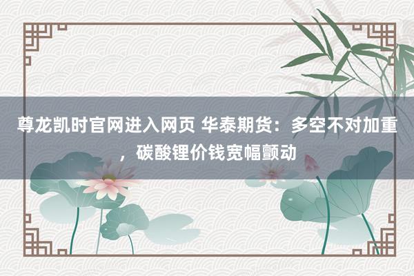 尊龙凯时官网进入网页 华泰期货：多空不对加重，碳酸锂价钱宽幅颤动