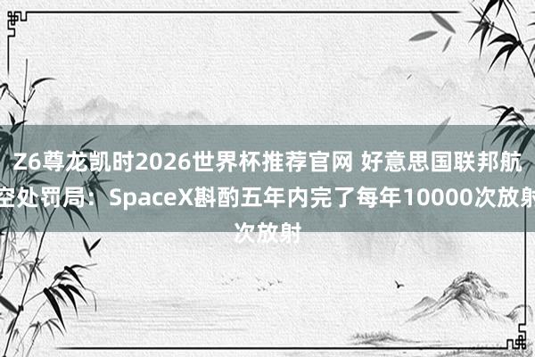 Z6尊龙凯时2026世界杯推荐官网 好意思国联邦航空处罚局：SpaceX斟酌五年内完了每年10000次放射