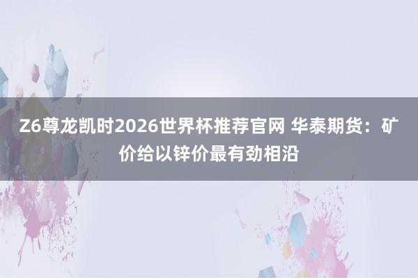 Z6尊龙凯时2026世界杯推荐官网 华泰期货：矿价给以锌价最有劲相沿