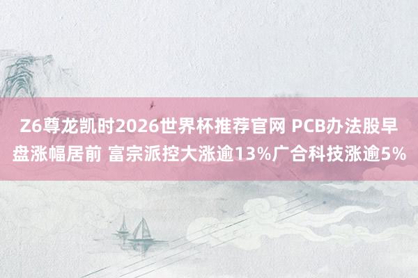 Z6尊龙凯时2026世界杯推荐官网 PCB办法股早盘涨幅居前 富宗派控大涨逾13%广合科技涨逾5%