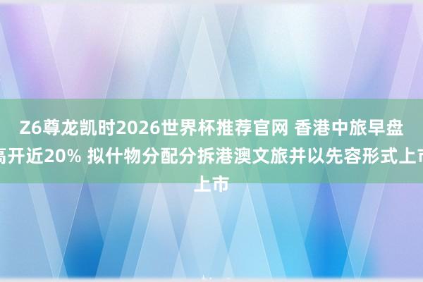 Z6尊龙凯时2026世界杯推荐官网 香港中旅早盘高开近20% 拟什物分配分拆港澳文旅并以先容形式上市