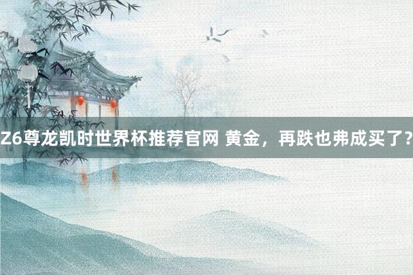 Z6尊龙凯时世界杯推荐官网 黄金，再跌也弗成买了？
