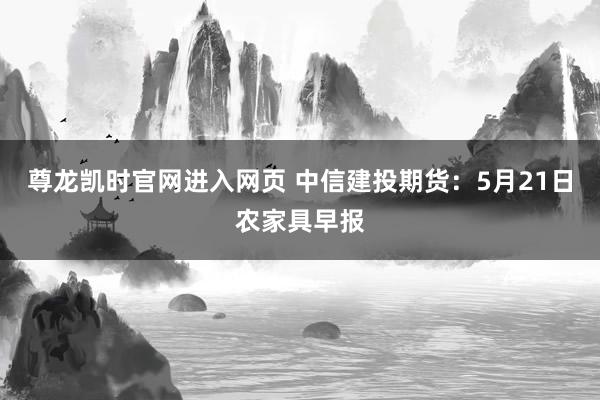 尊龙凯时官网进入网页 中信建投期货：5月21日农家具早报