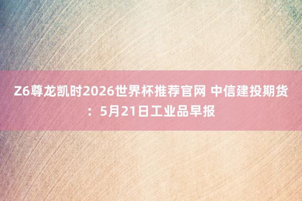 Z6尊龙凯时2026世界杯推荐官网 中信建投期货：5月21日工业品早报