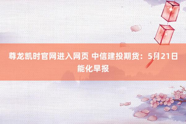 尊龙凯时官网进入网页 中信建投期货：5月21日能化早报