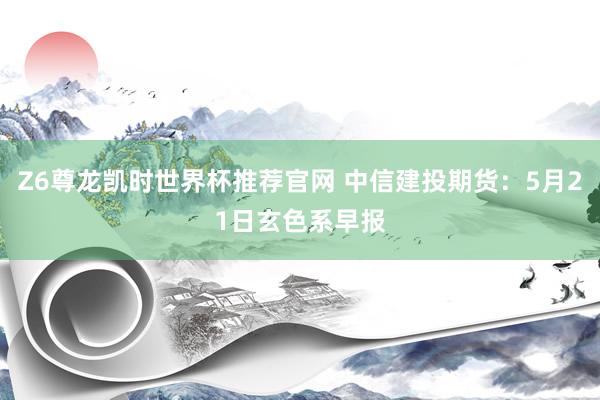 Z6尊龙凯时世界杯推荐官网 中信建投期货：5月21日玄色系早报