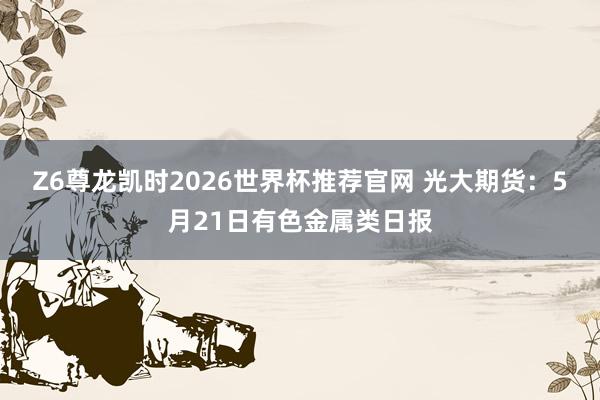 Z6尊龙凯时2026世界杯推荐官网 光大期货：5月21日有色金属类日报