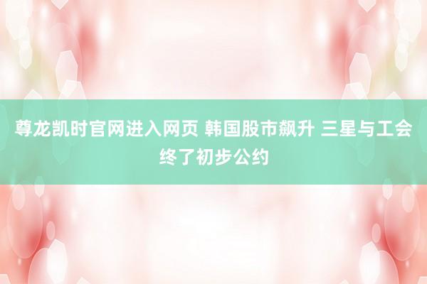 尊龙凯时官网进入网页 韩国股市飙升 三星与工会终了初步公约