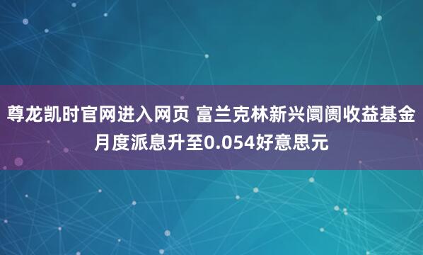尊龙凯时官网进入网页 富兰克林新兴阛阓收益基金月度派息升至0.054好意思元