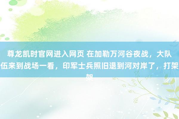 尊龙凯时官网进入网页 在加勒万河谷夜战，大队伍来到战场一看，印军士兵照旧退到河对岸了，打架