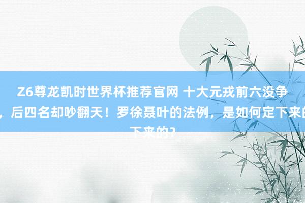 Z6尊龙凯时世界杯推荐官网 十大元戎前六没争议，后四名却吵翻天！罗徐聂叶的法例，是如何定下来的？