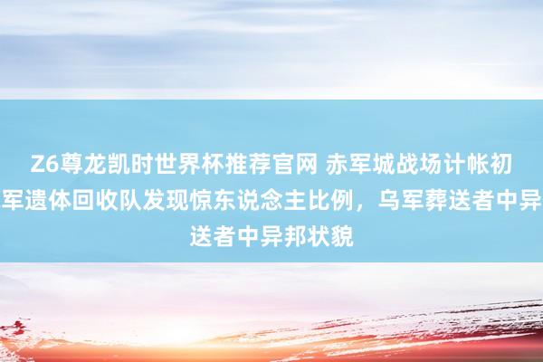 Z6尊龙凯时世界杯推荐官网 赤军城战场计帐初始！俄军遗体回收队发现惊东说念主比例，乌军葬送者中异邦状貌