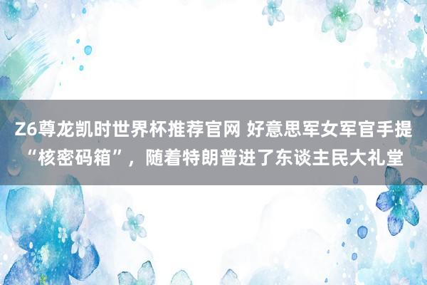 Z6尊龙凯时世界杯推荐官网 好意思军女军官手提“核密码箱”,随着特朗普进了东谈主民大礼堂