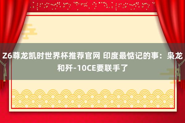 Z6尊龙凯时世界杯推荐官网 印度最惦记的事：枭龙和歼-10CE要联手了